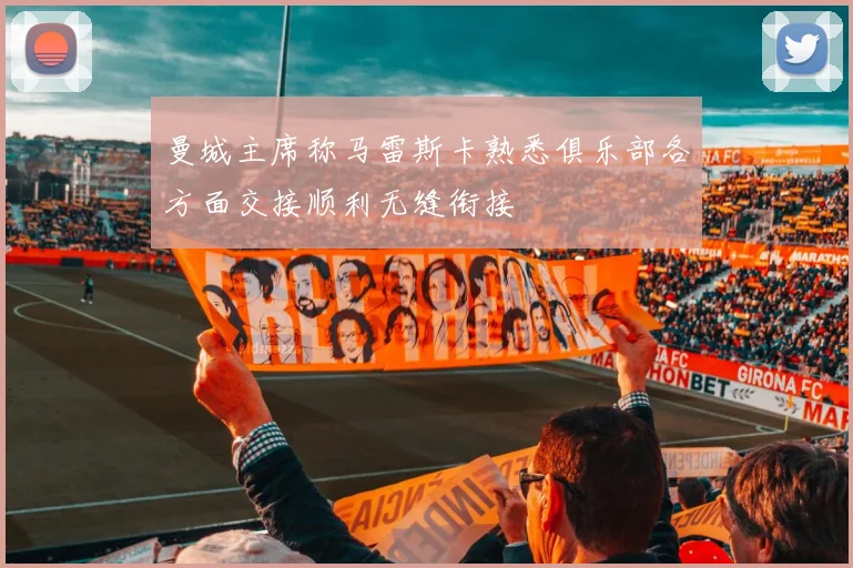 曼城主席称马雷斯卡熟悉俱乐部各方面交接顺利无缝衔接