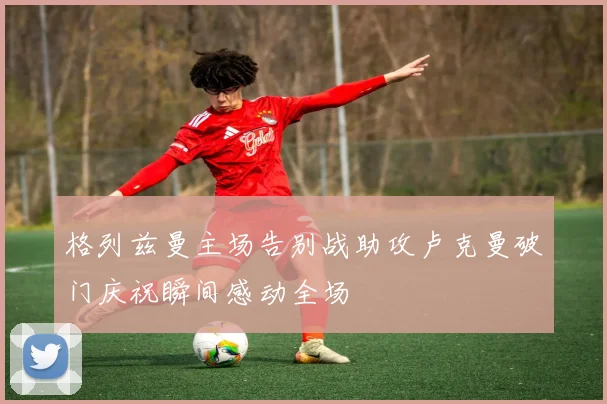 格列兹曼主场告别战助攻卢克曼破门庆祝瞬间感动全场