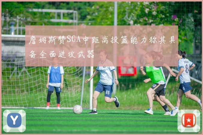詹姆斯赞SGA中距离投篮能力称其具备全面进攻武器