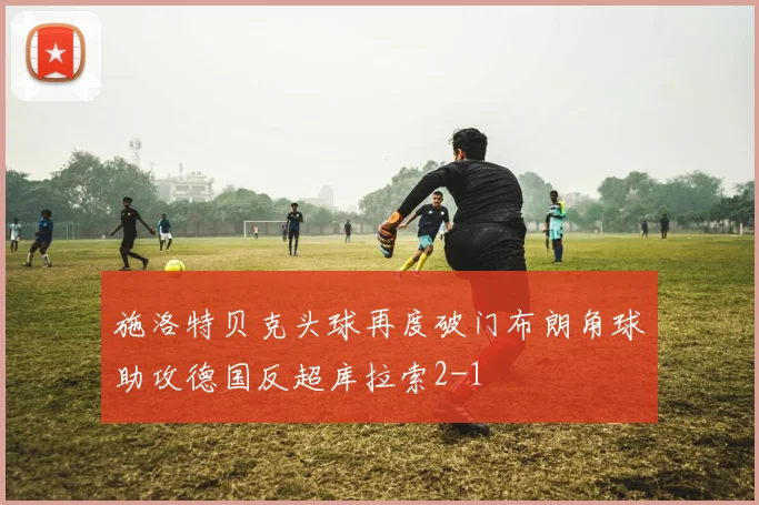 施洛特贝克头球再度破门布朗角球助攻德国反超库拉索2-1