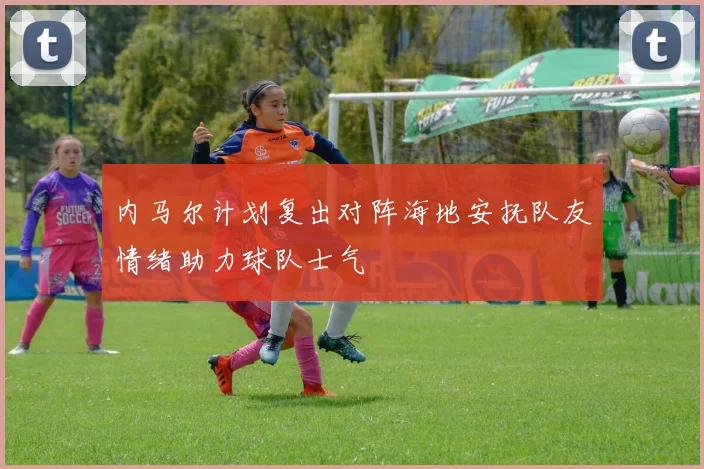 内马尔计划复出对阵海地安抚队友情绪助力球队士气
