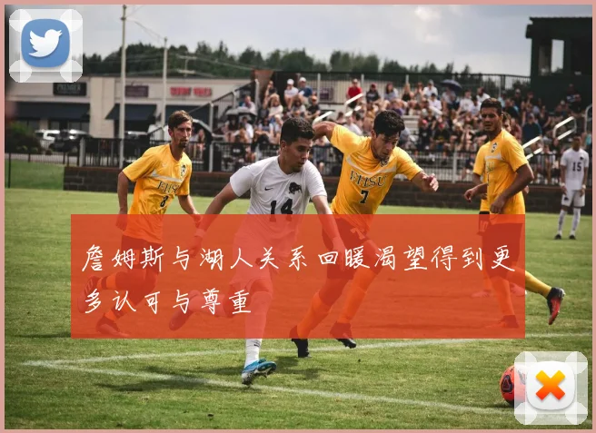 詹姆斯与湖人关系回暖渴望得到更多认可与尊重