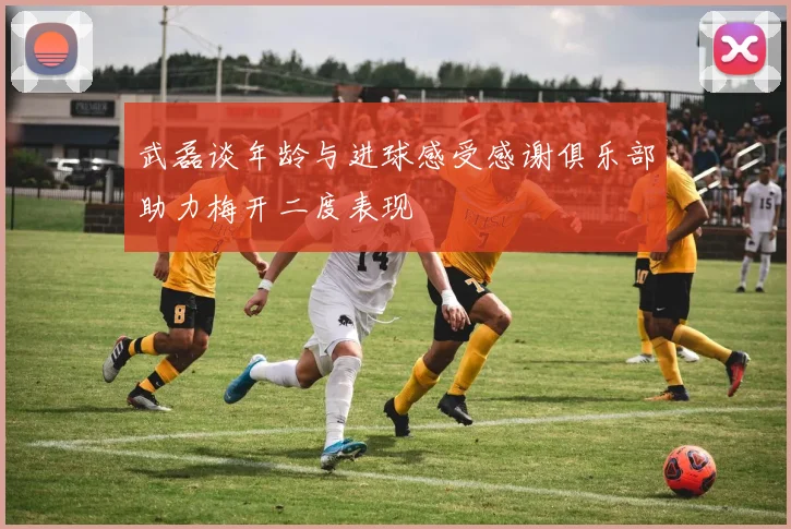 武磊谈年龄与进球感受感谢俱乐部助力梅开二度表现