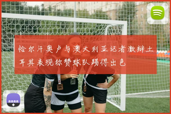 恰尔汗奥卢与澳大利亚记者激辩土耳其表现称赞球队踢得出色