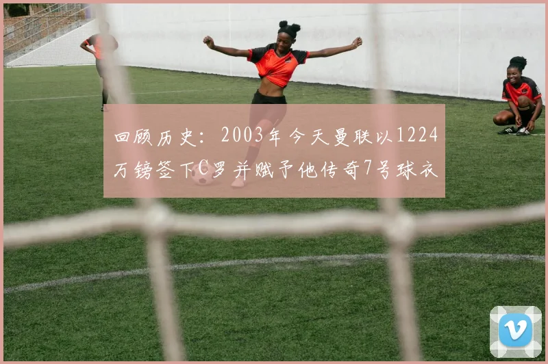 回顾历史：2003年今天曼联以1224万镑签下C罗并赋予他传奇7号球衣