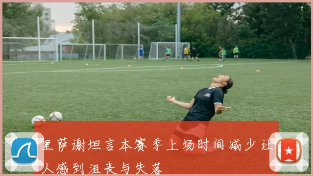 里萨谢坦言本赛季上场时间减少让人感到沮丧与失落