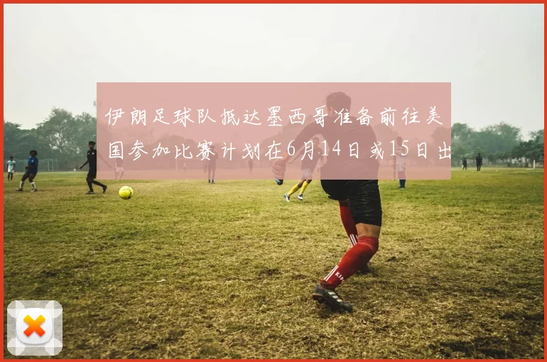 伊朗足球队抵达墨西哥准备前往美国参加比赛计划在6月14日或15日出发