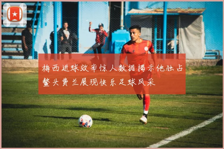 梅西进球效率惊人数据揭示他独占鳌头费兰展现快乐足球风采