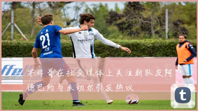 字母哥在社交媒体上关注新队友阿德巴约与米切尔引发热议