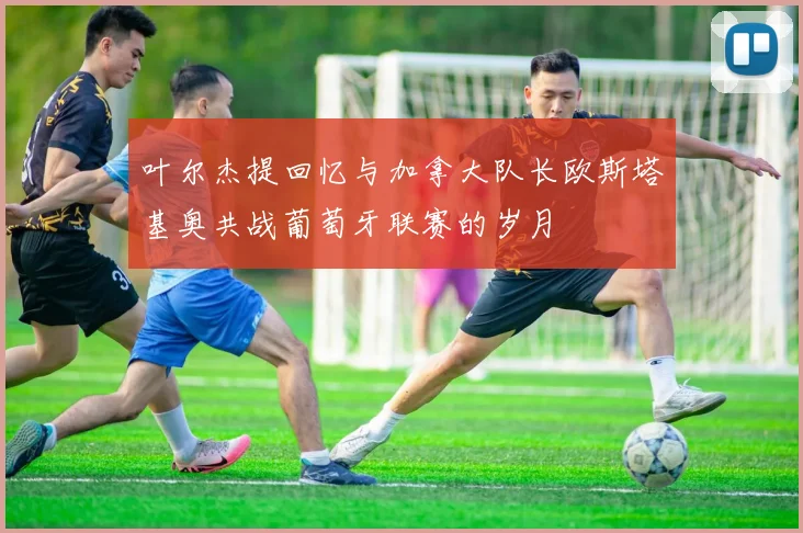 叶尔杰提回忆与加拿大队长欧斯塔基奥共战葡萄牙联赛的岁月