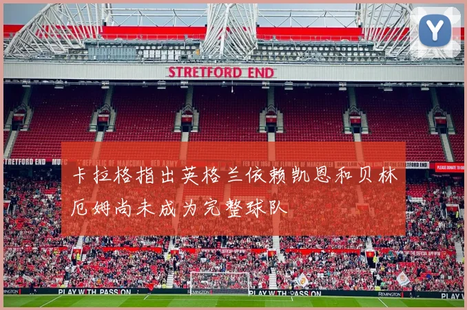 卡拉格指出英格兰依赖凯恩和贝林厄姆尚未成为完整球队