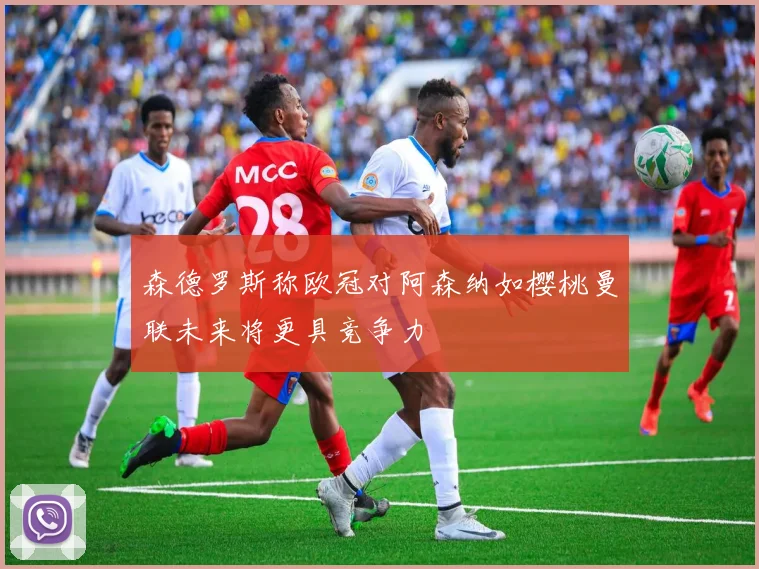 森德罗斯称欧冠对阿森纳如樱桃曼联未来将更具竞争力