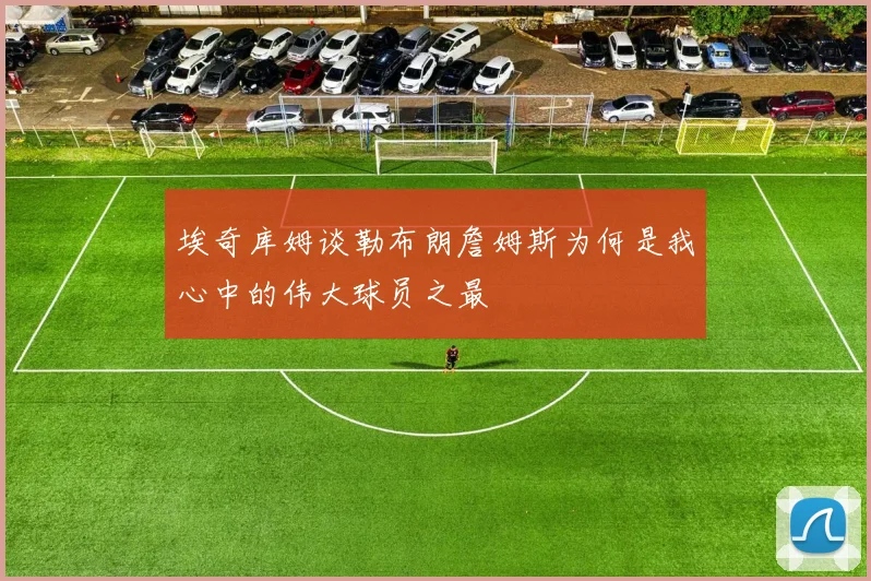 埃奇库姆谈勒布朗詹姆斯为何是我心中的伟大球员之最