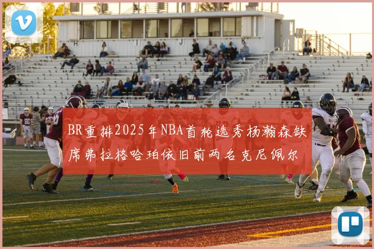 BR重排2025年NBA首轮选秀杨瀚森缺席弗拉格哈珀依旧前两名克尼佩尔锁定探花位