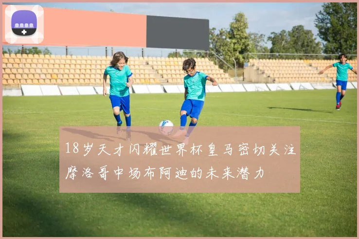 18岁天才闪耀世界杯皇马密切关注摩洛哥中场布阿迪的未来潜力