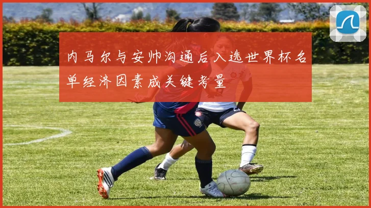 内马尔与安帅沟通后入选世界杯名单经济因素成关键考量