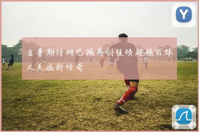 吉鲁期待姆巴佩再创佳绩超越百球大关成新传奇