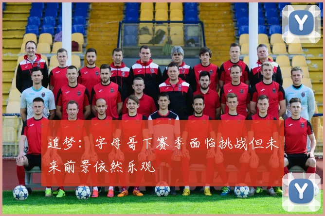 追梦：字母哥下赛季面临挑战但未来前景依然乐观