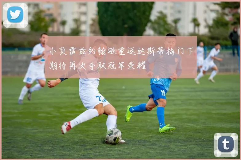小莫雷兹约翰逊重返达斯蒂梅门下期待再次夺取冠军荣耀