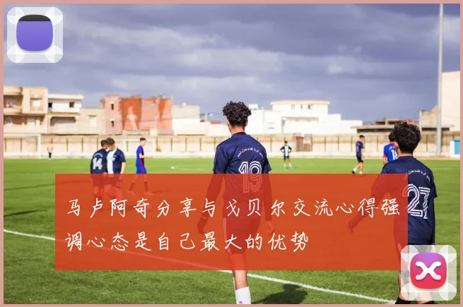 马卢阿奇分享与戈贝尔交流心得强调心态是自己最大的优势