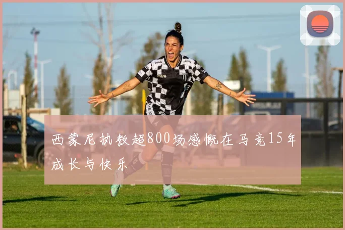 西蒙尼执教超800场感慨在马竞15年成长与快乐