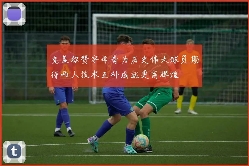 克莱称赞字母哥为历史伟大球员期待两人技术互补成就更高辉煌