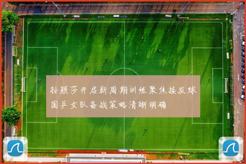 孙颖莎开启新周期训练聚焦接发球国乒女队备战策略清晰明确