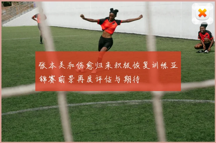 张本美和伤愈归来积极恢复训练亚锦赛前景再度评估与期待